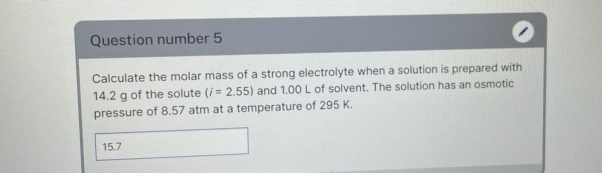 Question number 5
Calculate the molar mass of a strong electrolyte when a solution is prepared with
14.2 g of the solute (i = 2.55) and 1.00 L of solvent. The solution has an osmotic
pressure of 8.57 atm at a temperature of 295 K.
15.7
