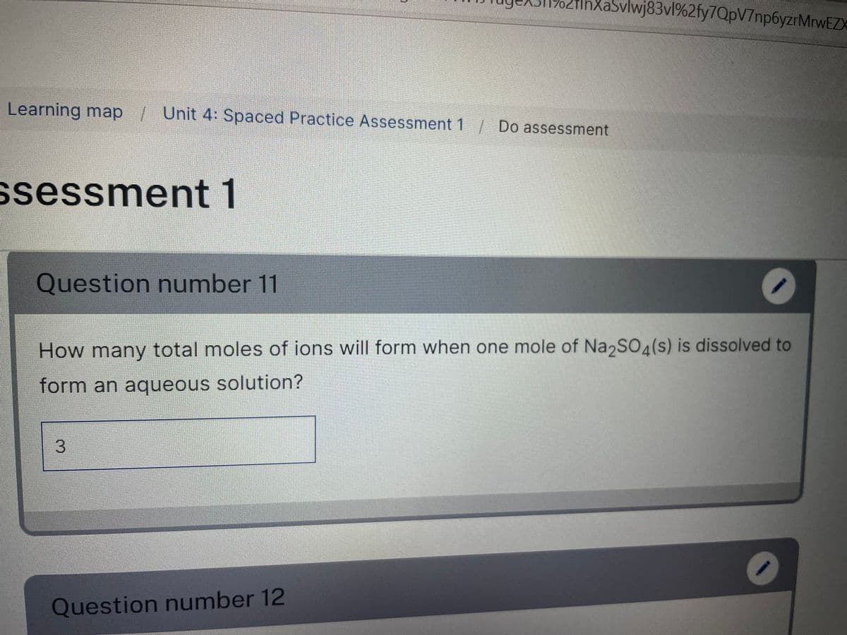 InXaSvlwj83vl%2fy7QpV7np6yzrMrwEZX
Learning map/ Unit 4: Spaced Practice Assessment 1 Do assessment
ssessment 1
Question number 11
How many total moles of ions will form when one mole of Na,SO4(s) is dissolved to
form an aqueous solution?
3.
Question number 12

