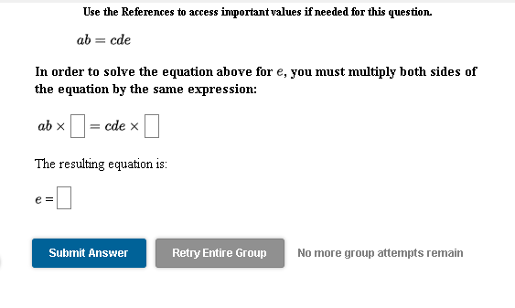 Use the References to access important values if needed for this question.
ab = cde
In order to solve the equation above for e, you must multiply both sides of
the equation by the same expression:
ab x
= cde x
The resulting equation is:
e =
Submit Answer
Retry Entire Group
No more group attempts remain
