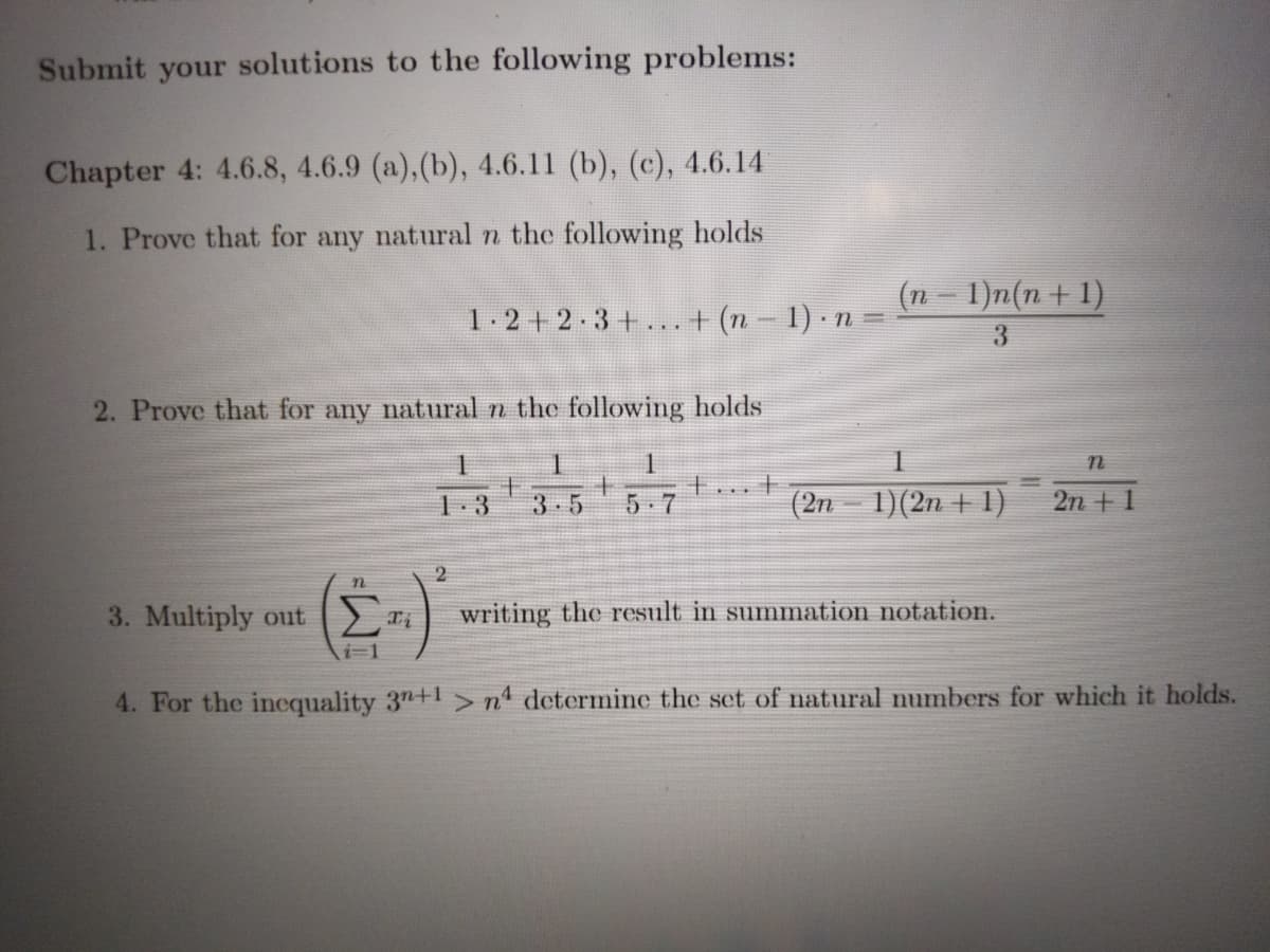 Submit your solutions to the following problems:
Chapter 4: 4.6.8, 4.6.9 (a), (b), 4.6.11 (b), (c), 4.6.14
1. Prove that for any natural n the following holds
1-2 +2.3+...+ (n – 1) · n = n – I)n(n+1)
3
2. Prove that for any natural n the following holds
1
主
3 5
(2n 1)(2n + 1)
5 7
2n + 1
()
2
3. Multiply out i
writing the result in summation notation.
i31
4. For the inequality 3n+1 >nª determine the set of natural numbers for which it holds.
