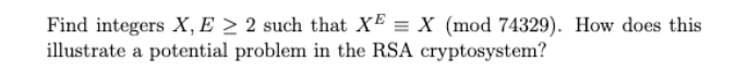 Find integers X, E > 2 such that XE = X (mod 74329). How does this
illustrate a potential problem in the RSA cryptosystem?
