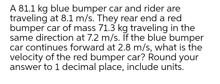 A 81.1 kg blue bumper car and rider are
traveling at 8.1 m/s. They rear end a red
bumper car of mass 71.3 kg traveling in the
same direction at 7.2 m/s. If the blue bumper
car continues forward at 2.8 m/s, what is the
velocity of the red bumper car? Round your
answer to 1 decimal place, include units.
