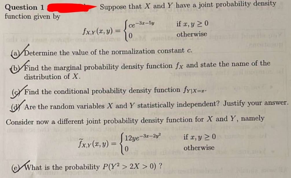 Question 1
function given by
Suppose that X and Y have a joint probability density
ce-3r-5y
if x, y 20
fx.x(x, y) =
%3D
otherwise
Dete
the value of the normalization constant c.
(b Find the marginal probability density function fx and state the name of the
distribution of X.
(YFind the conditional probability density function fyjx=z-
(Y Are the random variables X and Y statistically independent? Justify your answer.
Consider now a different joint probability density function for X and Y, namely
fxx(x, y) =
J12ye-3z-2y
if r, y 20
otherwise
OWhat is the probability P(Y2 > 2X > 0) ?
