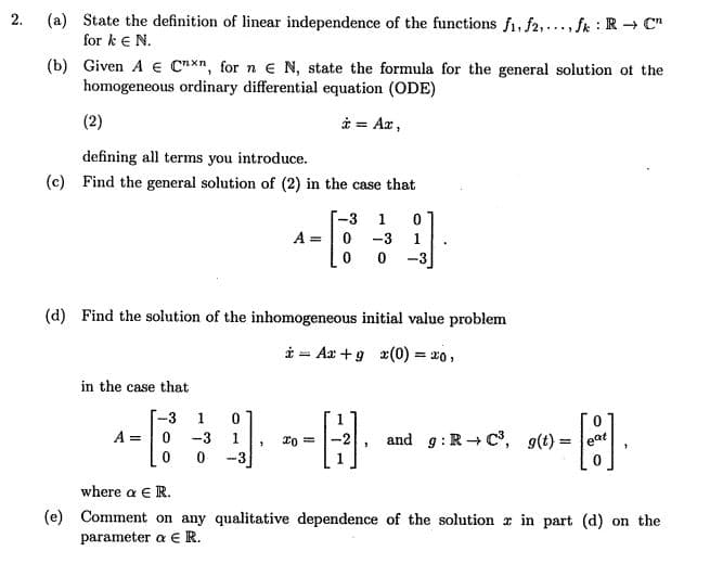 (a) State the definition of linear independence of the functions f1, f2,..., fk : R → C"
for k eN.
2.
(b) Given A e Cnxn, for n e N, state the formula for the general solution ot the
homogeneous ordinary differential equation (ODE)
(2)
i = Ax,
defining all terms you introduce.
(c) Find the general solution of (2) in the case that
-3
1
A =
-3
-3
(d) Find the solution of the inhomogeneous initial value problem
* - Aa +9 x(0) = x0,
in the case that
-3
A =
-3
and g:R+ C, g(t) =
1.
-3
where a ER.
(e) Comment on any qualitative dependence of the solution r in part (d) on the
parameter a €R.
