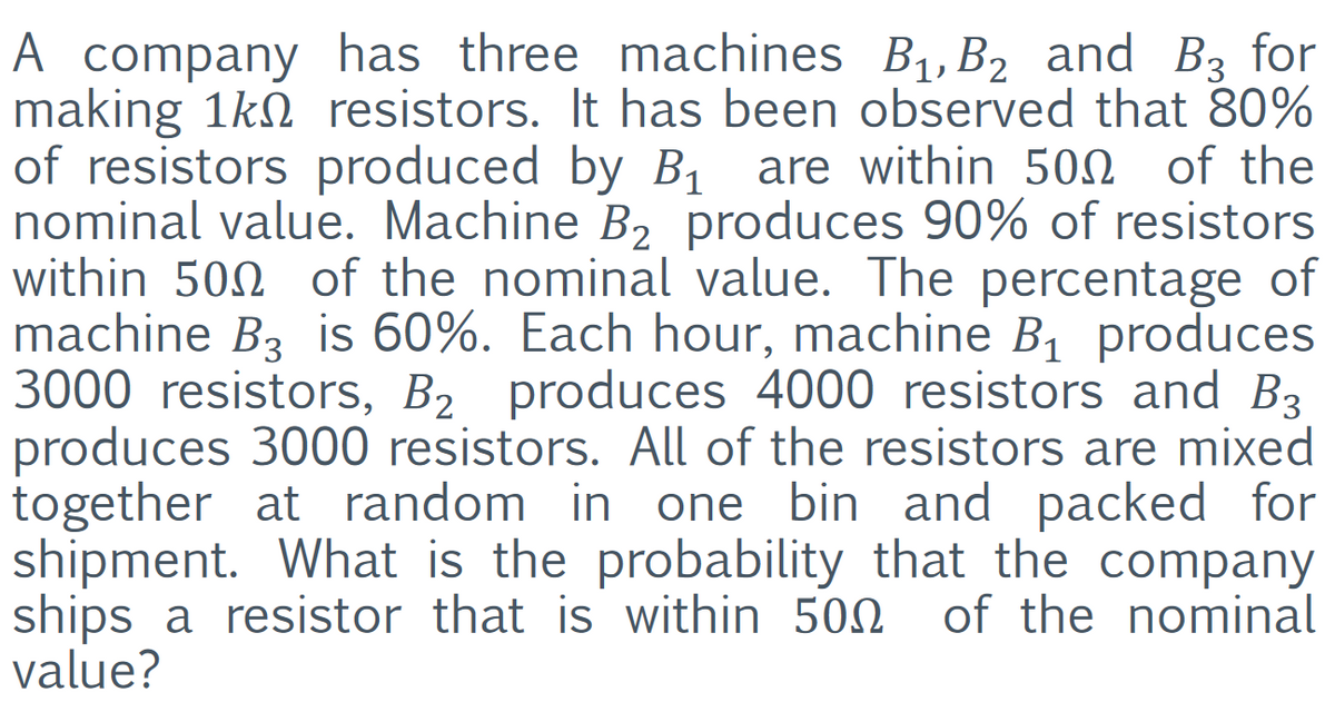 A company has three machines B1, B2 and B3 for
making 1kN resistors. It has been observed that 80%
of resistors produced by B, are within 500 of the
nominal value. Machine B2 produces 90% of resistors
within 500 of the nominal value. The percentage of
machine B3 is 60%. Each hour, machine B1 produces
3000 resistors, B2 produces 4000 resistors and B3
produces 3000 resistors. All of the resistors are mixed
together at random in one bin and packed for
shipment. What is the probability that the company
ships a resistor that is within 502
value?
of the nominal
