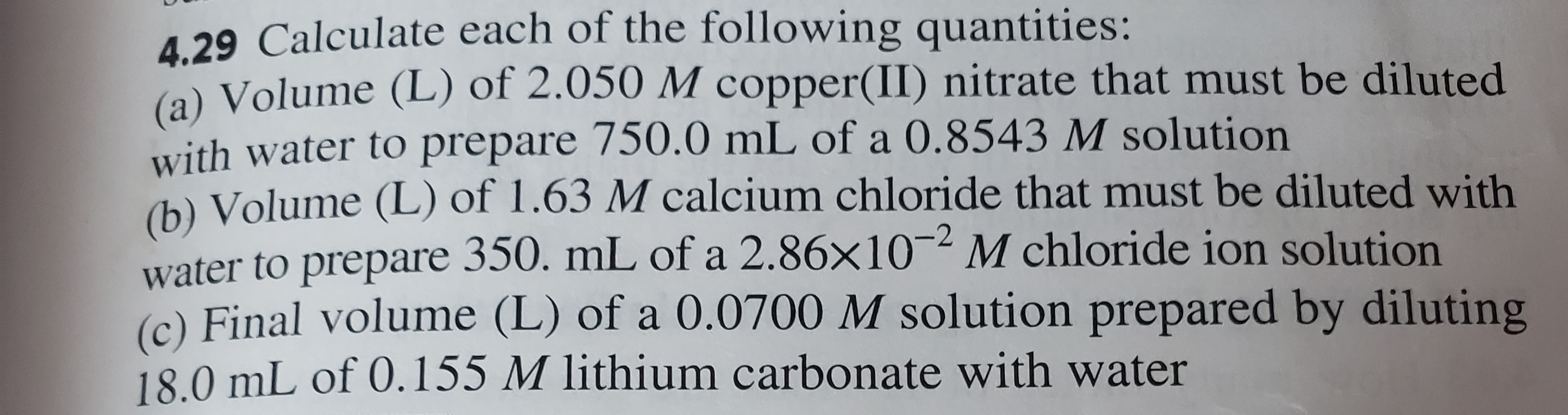 4.29 Calculate each of the following quantities:
(a) Volume (L) of 2.050 M copper(II) nitrate that must be diluted
with water to prepare 750.0 mL of a 0.8543 M solution
)Volume (L) of 1.63 M calcium chloride that must be diluted with
water to prepare 350. mL of a 2.86x10 M chloride ion solution
(c) Final volume (L) of a 0.0700 M solution prepared by diluting
18.0 mL of 0.155 M lithium carbonate with water
