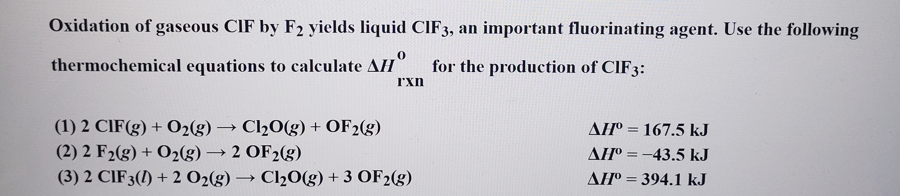 Oxidation of
CIF by F2 yields liquid CIF3, an important fluorinating agent. Use the following
gaseous
thermochemical equations to calculate AH
for the production of CIF3:
rxn
(1) 2 CIF(g)+O2(g)Cl20(g) + OF2(g)
(2) 2 F2(g) + O2(g)2 OF2(g)
(3) 2 CIF 3() 2 O2(g) Cl20(g) + 3 OF2(g)
AH° 167.5 kJ
AHo 43.5 kJ
AHO 394.1 kJ
