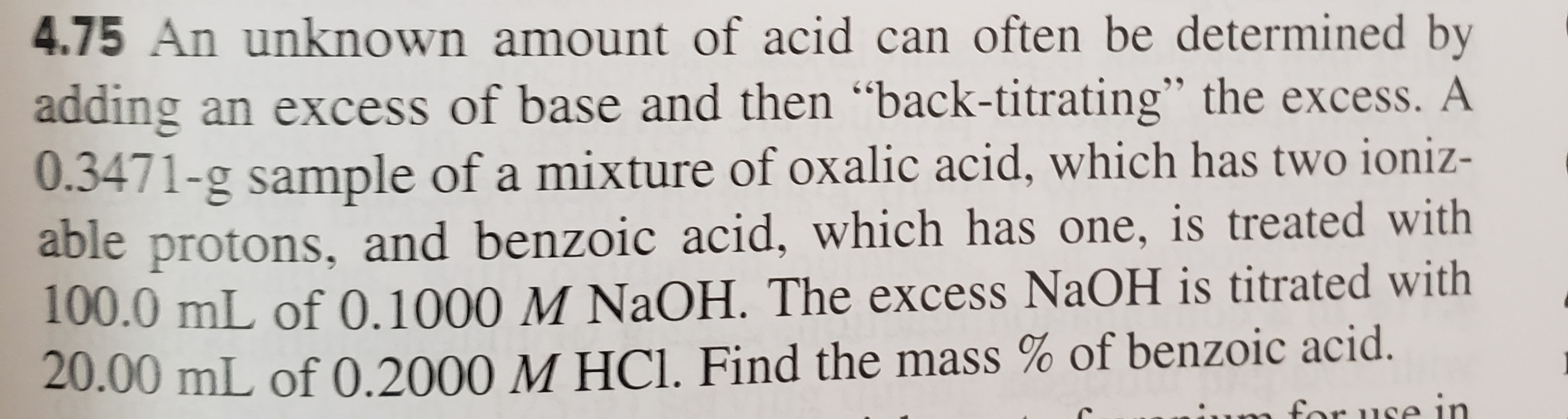 4.75 An unknown amount of acid can often be determined by
adding an excess of base and then "back-titrating" the excess. A
0.3471-g sample of a mixture of oxalic acid, which has two ioniz-
able protons, and benzoic acid, which has one, is treated with
T00.0 mL of 0.1000 M NaOH. The excess NaOH is titrated with
20.00 mL of 0.2000 M HCI. Find the mass % of benzoic acid.
ruse in
for
