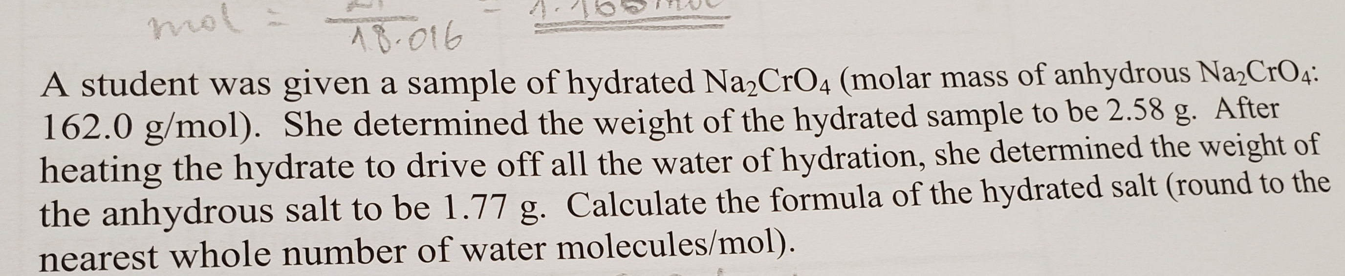 mol
AB-016
A student was given a sample of hydrated Na2CrO4 (molar mass of anhydrous Na2CrO4.
162.0 g/mol). She determined the weight of the hydrated sample to be 2.58
heating the hydrate to drive off all the water of hydration, she determined the weight of
the anhydrous salt to be 1.77 g. Calculate the formula of the hydrated salt (round to the
nearest whole number of water molecules/mol).
After
g.
