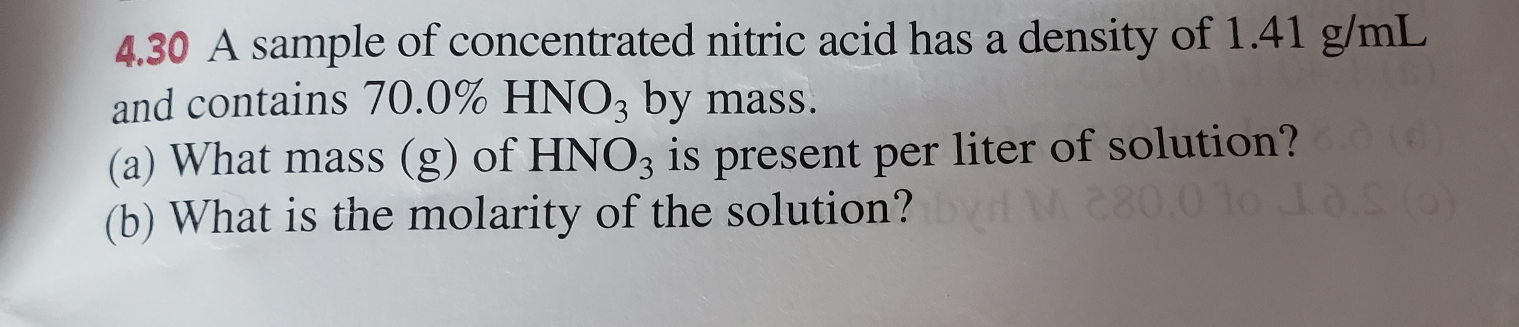 4.30 A sample of concentrated nitric acid has a density of 1.41 g/mL
and contains 70.0% HNO3 by mass.
(a) What mass (g) of HNO3 is present per liter of solution?
(b) What is the molarity of the solution?
M.80.010 8.S (0)
