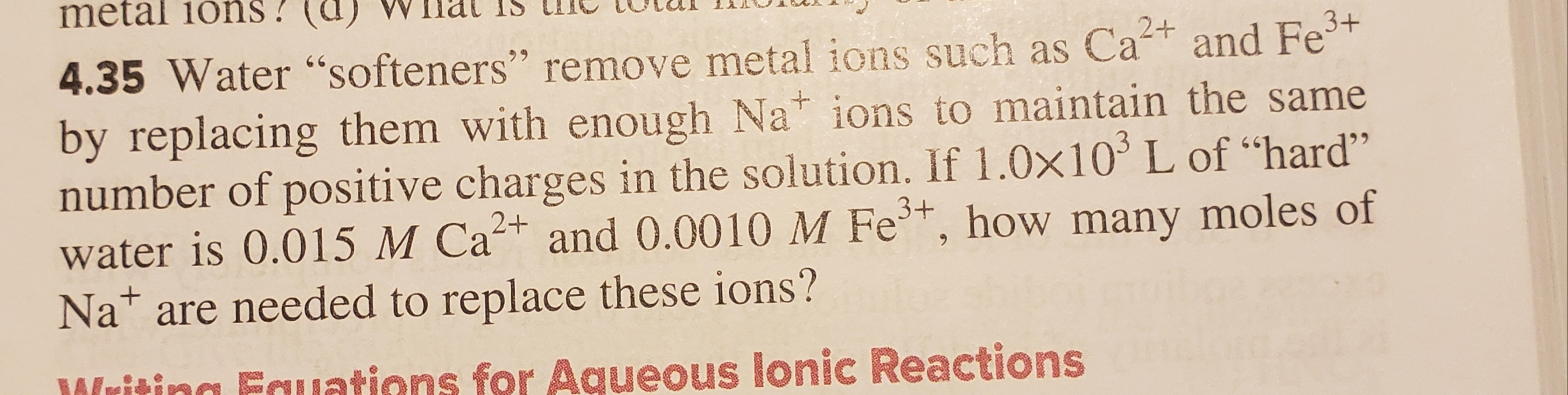 metal ions!
3+
2+
4.35 Water "softeners" remove metal ions such as Caand Fe
by replacing them with enough Na ions to maintain the same
number of positive charges in the solution. If 1.0x10 L of "hard"
water is 0.015 M Ca and 0.0010 M Fe, how many moles of
Na are needed to replace these ions?
9
3+
Wising Ecuations for Aqueous lonic Reactions
