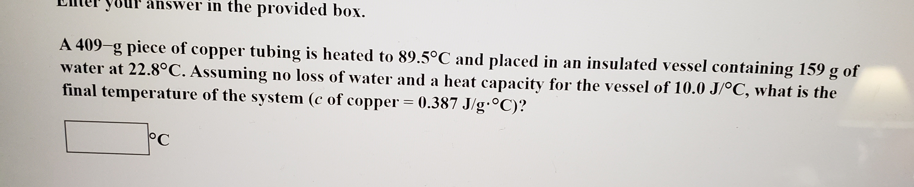 your answer in the provided box.
A 409-g piece of copper tubing is heated to 89.5°C and placed in an insulated vessel containing 159
water at 22.8°C. Assuming no loss of water and a heat capacity for the vessel of 10.0 J/oC, what is the
final temperature of the system (c of copper 0.387 J/g.0C)?
g of
11
C
