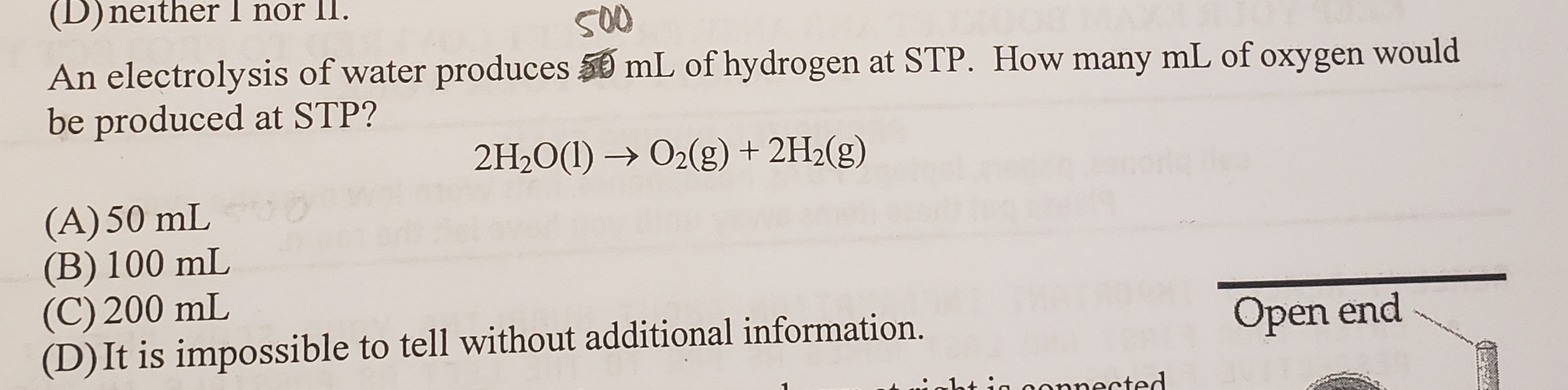 (D)neither I nor II.
S00
mL of hydrogen at STP. How many mL of oxygen would
An electrolysis of water produces
be produced at STP?
O2(g) + 2H2(g)
2H20(I)
(A)50 mL
(B) 100 mL
(C) 200 mL
(D) It is impossible to tell without additional information.
Open end
1ti connected
