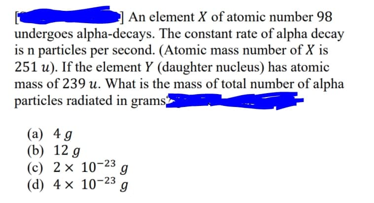 An element X of atomic number 98
undergoes alpha-decays. The constant rate of alpha decay
is n particles per second. (Atomic mass number of X is
251 u). If the element Y (daughter nucleus) has atomic
mass of 239 u. What is the mass of total number of alpha
particles radiated in grams
(а) 4 д
(b) 12 g
(c) 2 × 10-23
(d) 4 x 10-23
