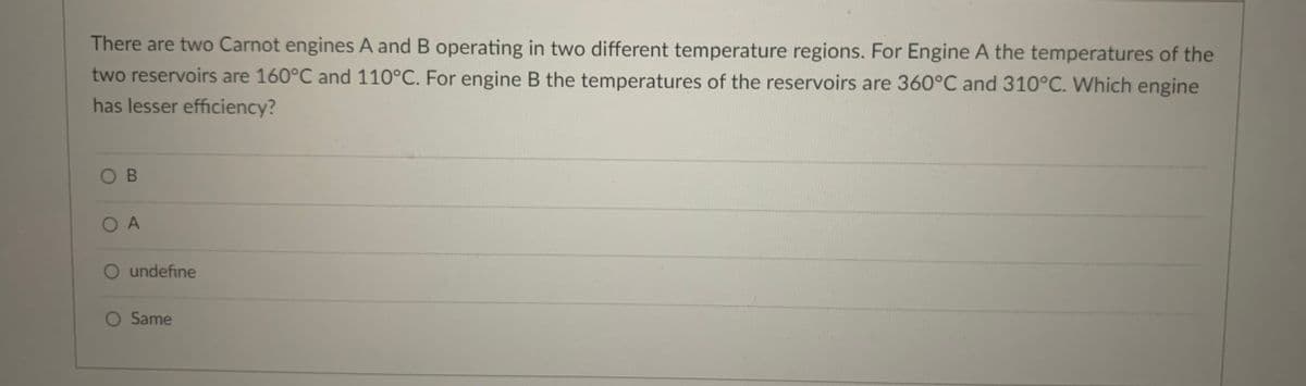 There are two Carnot engines A and B operating in two different temperature regions. For Engine A the temperatures of the
two reservoirs are 160°C and 110°C. For engine B the temperatures of the reservoirs are 360°C and 310°C. Which engine
has lesser efficiency?
O B
O A
O undefine
Same
