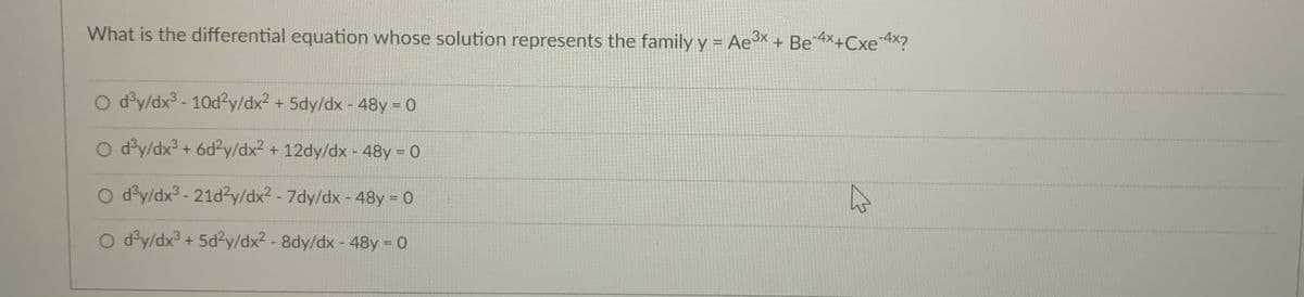 What is the differential equation whose solution represents the family y = Ae³* + Be AX+Cxe4X?
O d°y/dx3 - 10d?y/dx2 + 5dy/dx - 48y = 0
O d°y/dx3 + 6d2y/dx2 + 12dy/dx - 48y = 0
O d°y/dx3 - 21d2y/dx² - 7dy/dx - 48y = 0
%3D
O d°y/dx³ + 5d²y/dx2 - 8dy/dx - 48y = 0
