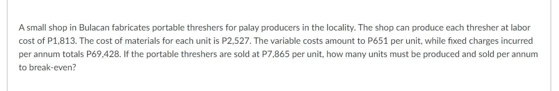 A small shop in Bulacan fabricates portable threshers for palay producers in the locality. The shop can produce each thresher at labor
cost of P1,813. The cost of materials for each unit is P2,527. The variable costs amount to P651 per unit, while fixed charges incurred
per annum totals P69,428. If the portable threshers are sold at P7,865 per unit, how many units must be produced and sold per annum
to break-even?
