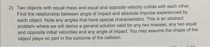 2) Two objects with equal mass and equal and opposite velocity collide with each other.
Find the relationship between angle of impact and absolute impulse experienced by
each object. Note any angles that have special characteristics. This is an abstract
problem where we will derive a general solution valid for any two masses, any two equal
and opposite initial velocities and any angle of impact. You may assume the shape of the
object plays no part in the outcome of the collision.
