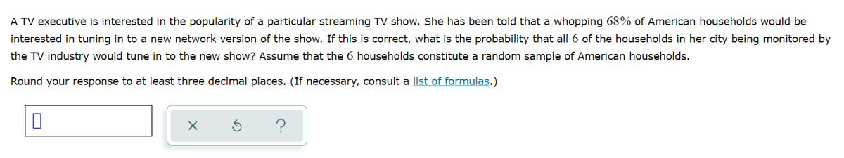 A TV executive is interested in the popularity of a particular streaming TV show. She has been told that a whopping 68% of American households would be
interested in tuning in to a new network version of the show. If this is correct, what is the probability that all 6 of the households in her city being monitored by
the TV industry would tune in to the new show? Assume that the 6 households constitute a random sample of American households.
Round your response to at least three decimal places. (If necessary, consult a list of formulas.)
?
