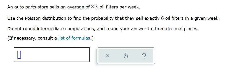 An auto parts store sells an average of 8.3 oil filters per week.
Use the Poisson distribution to find the probability that they sell exactly 6 oil filters in a given week.
Do not round intermediate computations, and round your answer to three decimal places.
(If necessary, consult a list of formulas.)
