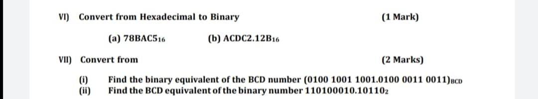 VI) Convert from Hexadecimal to Binary
(1 Mark)
(a) 78BAC516
(b) ACDC2.12B16
VII) Convert from
(2 Marks)
(1)
(ii)
Find the binary equivalent of the BCD number (0100 1001 1001.0100 0011 0011)BCD
Find the BCD equivalent of the binary number 110100010.101102
