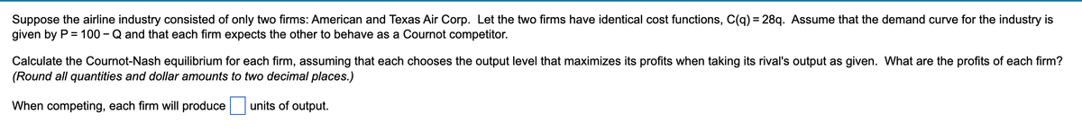 Suppose the airline industry consisted of only two firms: American and Texas Air Corp. Let the two firms have identical cost functions, C(q) = 28q. Assume that the demand curve for the industry is
given by P = 100 - Q and that each firm expects the other to behave as a Cournot competitor.
Calculate the Cournot-Nash equilibrium for each firm, assuming that each chooses the output level that maximizes its profits when taking its rival's output as given. What are the profits of each firm?
(Round all quantities and dollar amounts to two decimal places.)
When competing, each firm will produce
units of output.