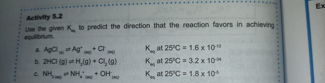 Ex
Activity 5.2
Use the given K to predict the direction that the reaction favors in achieving
equilibrium.
a. AgCl 6)
K at 25°C = 1.6 x 10-10
= Ag*
b. 2HCI (g) = H,(g) + Cl, (g)
c. NH, = NH, (ae)
+ Cl
(aq)
(aq)
K at 25°C = 3.2 x 1034
+ OH-
(aq)
at 25°C = 1.8 x 105
3 (aq)
....
