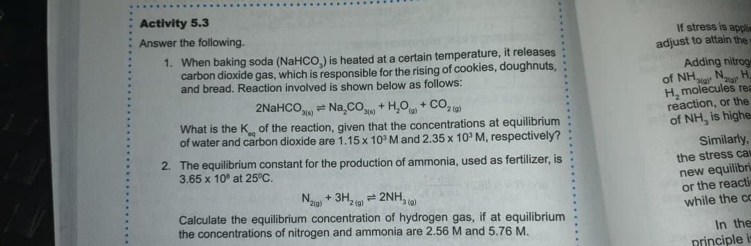 Activity 5.3
Answer the following.
1. When baking soda (NaHCO,) is heated at a certain temperature, it releases
carbon dioxide gas, which is responsible for the rising of cookies, doughnuts,
and bread. Reaction involved is shown below as follows:
If stress is applic
adjust to attain the
Adding nitrog
of NH,
H, molecules rea
reaction, or the
of NH, is highe
H.
2NaHCO = Na,CO
+ H,O + CO, (a)
What is the K of the reaction, given that the concentrations at equilibrium
of water and carbon dioxide are 1.15 x 10 M and 2.35 x 103 M, respectively?
Similarly,
2. The equilibrium constant for the production of ammonia, used as fertilizer, is
3.65 x 10 at 25°C.
the stress cau
Naa + 3H, 9) = 2NH, 9)
Calculate the equilibrium concentration of hydrogen gas, if at equilibrium
the concentrations of nitrogen and ammonia are 2.56 M and 5.76 M.
new equilibri
or the reacti
while the cc
2(g)
In the
principle i

