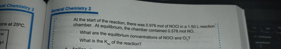 ral Chemistry 2
General Chemistry 2
At the start of the reaction, there was 0.976 mol of NOCI in a 1.50 Lreaction
chamber. At equilibrium, the chamber contained 0.578 mol NO.
ons at 25°C.
What are the equilibrium concentrations of NOCI and Cl,?
34
What is the K of the reaction?
-3
.........
