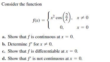 Consider the function
().
xチ
x +0
cos
f(x)
0,
x = 0
a. Show that f is continuous at x = 0.
b. Determine f' for x # 0.
c. Show that f is differentiable at x = 0.
d. Show that f' is not continuous at x = 0.
