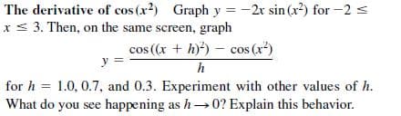 The derivative of cos (x2) Graph y = -2r sin (x²) for -2 s
x< 3. Then, on the same screen, graph
cos (x + h)) – cos (x*)
y
h
for h = 1.0, 0.7, and 0.3. Experiment with other values of h.
What do you see happening as h→0? Explain this behavior.
