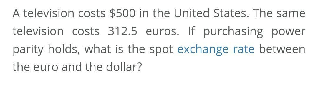 A television costs $500 in the United States. The same
television costs 312.5 euros. If purchasing power
parity holds, what is the spot exchange rate between
the euro and the dollar?
