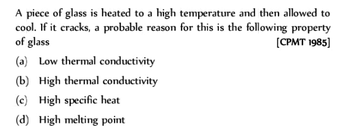 A piece of glass is heated to a high temperature and then allowed to
cool. If it cracks, a probable reason for this is the following property
of glass
[CPMT 1985]
(a) Low thermal conductivity
(b) High thermal conductivity
(c) High specific heat
(d) High melting point
