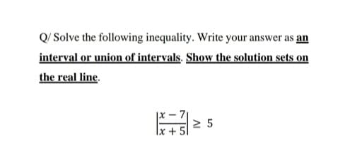 Q/ Solve the following inequality. Write your answer as an
interval or union of intervals. Show the solution sets on
the real line.
|x – 7|
2 5
|x + 5l
