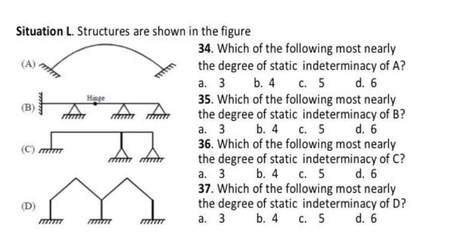 Situation L. Structures are shown in the figure
34. Which of the following most nearly
the degree of static indeterminacy of A?
a. 3 b. 4 c. 5 d. 6
35. Which of the following most nearly
the degree of static indeterminacy of B?
а. 3
36. Which of the following most nearly
the degree of static indeterminacy of C?
а. 3
37. Which of the following most nearly
the degree of static indeterminacy of D?
а. 3
(A)
Hinge
(B)
b. 4 с. 5
d. 6
(C)
b. 4 c. 5 d. 6
(D)
b. 4 с. 5
d. 6

