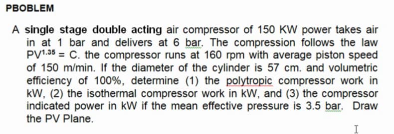 PBOBLEM
A single stage double acting air compressor of 150 KW power takes air
in at 1 bar and delivers at 6 bar. The compression follows the law
PV1.35 = C. the compressor runs at 160 rpm with average piston speed
of 150 m/min. If the diameter of the cylinder is 57 cm. and volumetric
efficiency of 100%, determine (1) the polytropic compressor work in
kW, (2) the isothermal compressor work in kW, and (3) the compressor
indicated power in kW if the mean effective pressure is 3.5 bar. Draw
the PV Plane.
I

