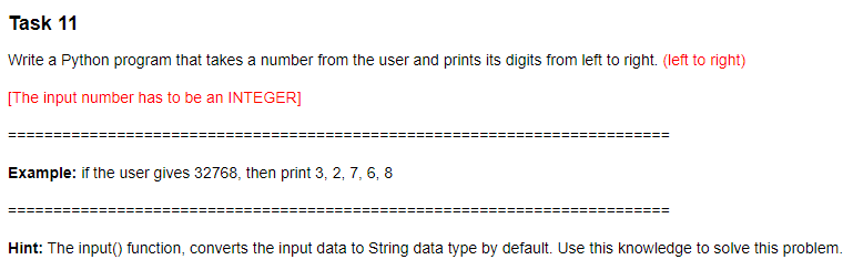 Task 11
Write a Python program that takes a number from the user and prints its digits from left to right. (left to right)
[The input number has to be an INTEGER]
Example: if the user gives 32768, then print 3, 2, 7, 6, 8
Hint: The input() function, converts the input data to String data type by default. Use this knowledge to solve this problem.
