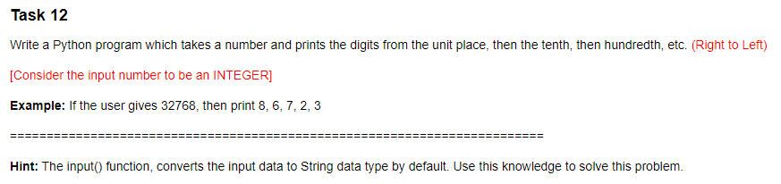 Task 12
Write a Python program which takes a number and prints the digits from the unit place, then the tenth, then hundredth, etc. (Right to Left)
[Consider the input number to be an INTEGER]
Example: If the user gives 32768, then print 8, 6, 7, 2, 3
Hint: The input() function, converts the input data to String data type by default. Use this knowledge to solve this problem.
