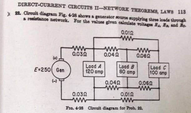 DIRECT-CURRENT CIRCUITS II-NETWORK THEOREMB, LAWB 113
x 22. Cireuit diagram Fig. 428 ahows a generator aouroe mupplying three loada throngh
s ronistanoe network. For the valuos given caloulate voitagos B E, and Ho.
0,012
ww
ww
0.062
0.032
0.042
(4)
Load A
120 amp
Load B
80 amp
Load C
100 amp
E-250 Gen
0.060
ww
(-)
0.042
0.032
0.012
Fra. 4-28 Cirouit diagram for Prob. 22.
