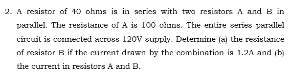 2. A resistor of 40 ohms is in series with two resistors A and B in
parallel. The resistance of A is 100 ohms. The entire series parallel
circuit is connected across 120V supply. Determine (a) the resistance
of resistor B if the current drawn by the combination is 1.2A and (b)
the current in resistors A and B.
