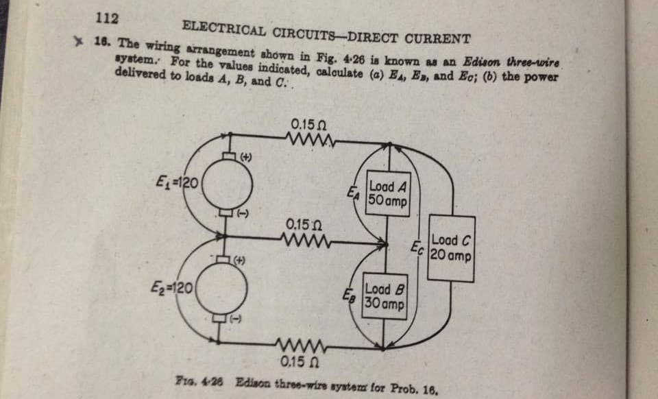 112
ELECTRICAL CIRCUITS-DIRECT CURRENT
* 18. The wiring arrangement shown in Fig. 4:26 is known as an Edison three-wire
system. For the values indicated, calculate (a) E, E, and Eo; (b) the power
delivered to loads A, B, and C. .
0.150
(+)
E-120
Load A
EA 50 amp
0.15n
Load C
Ec 20 amp
ww
(+)
Load B
Ez=120
EB
30 amp
www
0.15 N
F1o. 428 Edison three-wire system for Prob. 16.
