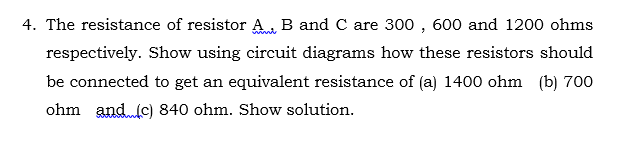 4. The resistance of resistor A. B and C are 300 , 600 and 1200 ohms
respectively. Show using circuit diagrams how these resistors should
be connected to get an equivalent resistance of (a) 1400 ohm (b) 700
ohm and(c) 840 ohm. Show solution.
