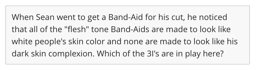 When Sean went to get a Band-Aid for his cut, he noticed
that all of the "flesh" tone Band-Aids are made to look like
white people's skin color and none are made to look like his
dark skin complexion. Which of the 31's are in play here?