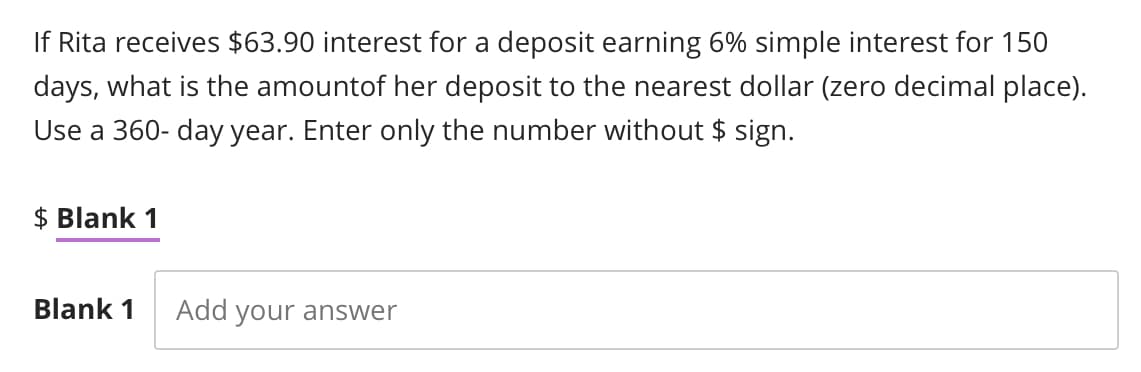 If Rita receives $63.90 interest for a deposit earning 6% simple interest for 150
days, what is the amount of her deposit to the nearest dollar (zero decimal place).
Use a 360-day year. Enter only the number without $ sign.
$ Blank 1
Blank 1 Add your answer
