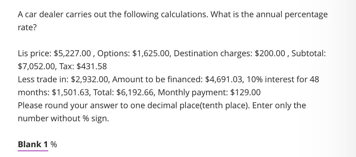 A car dealer carries out the following calculations. What is the annual percentage
rate?
Lis price: $5,227.00, Options: $1,625.00, Destination charges: $200.00, Subtotal:
$7,052.00, Tax: $431.58
Less trade in: $2,932.00, Amount to be financed: $4,691.03, 10% interest for 48
months: $1,501.63, Total: $6,192.66, Monthly payment: $129.00
Please round your answer to one decimal place(tenth place). Enter only the
number without % sign.
Blank 1 %