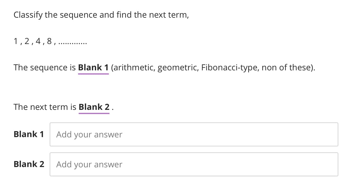 Classify the sequence and find the next term,
1,2,4,8,.
The sequence is Blank 1 (arithmetic, geometric, Fibonacci-type, non of these).
The next term is Blank 2.
Blank 1
Blank 2
Add your answer
Add your answer