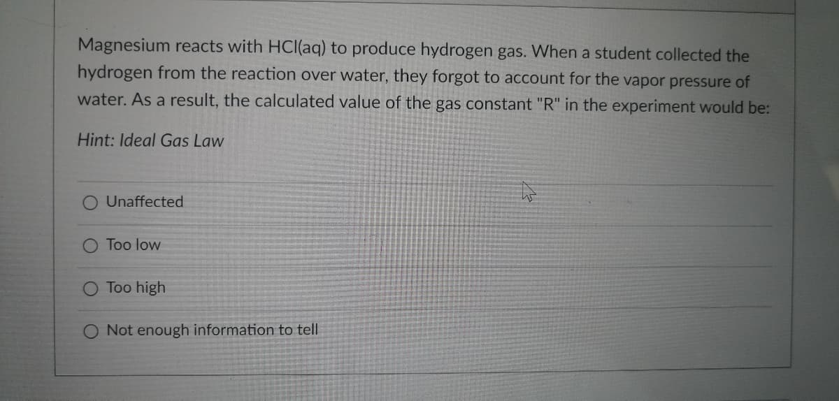 Magnesium reacts with HCl(aq) to produce hydrogen gas. When a student collected the
hydrogen from the reaction over water, they forgot to account for the vapor pressure of
water. As a result, the calculated value of the gas constant "R" in the experiment would be:
Hint: Ideal Gas Law
Unaffected
Too low
Too high
Not enough information to tell