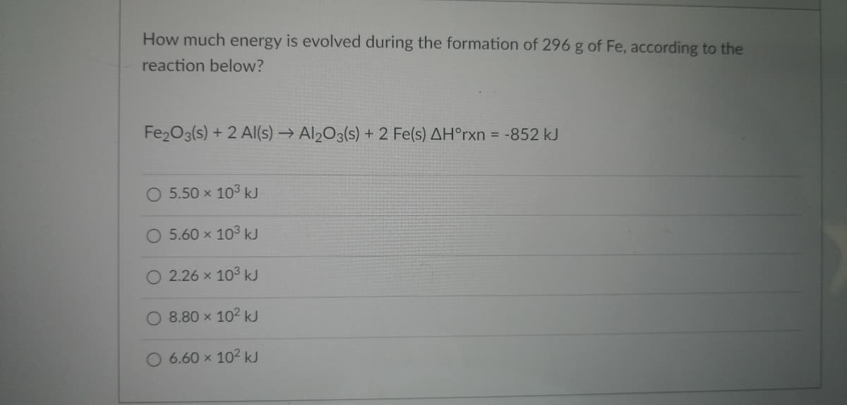 How much energy is evolved during the formation of 296 g of Fe, according to the
reaction below?
Fe₂O3(s) + 2 Al(s) → Al2O3(s) + 2 Fe(s) AH°rxn = -852 kJ
O 5.50 x 103 kJ
O 5.60 × 10³ kJ
2.26 × 10³ kJ
O 8.80 x 10² kJ
6.60 × 10 kJ