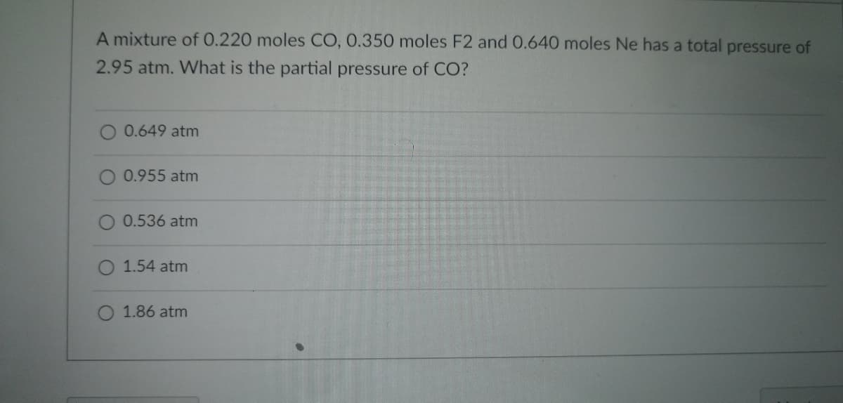 A mixture of 0.220 moles CO, 0.350 moles F2 and 0.640 moles Ne has a total pressure of
2.95 atm. What is the partial pressure of CO?
0.649 atm
0.955 atm
0.536 atm
1.54 atm
O 1.86 atm