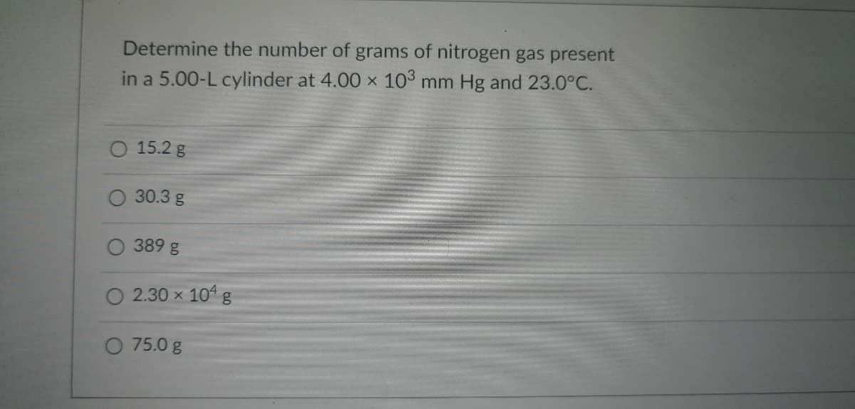 Determine the number of grams of nitrogen gas present
in a 5.00-L cylinder at 4.00 x 103 mm Hg and 23.0°C.
15.2 g
30.3 g
389 g
2.30 × 104 g
75.0 g